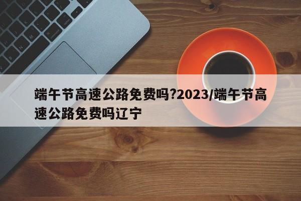 端午节高速公路免费吗?2023/端午节高速公路免费吗辽宁