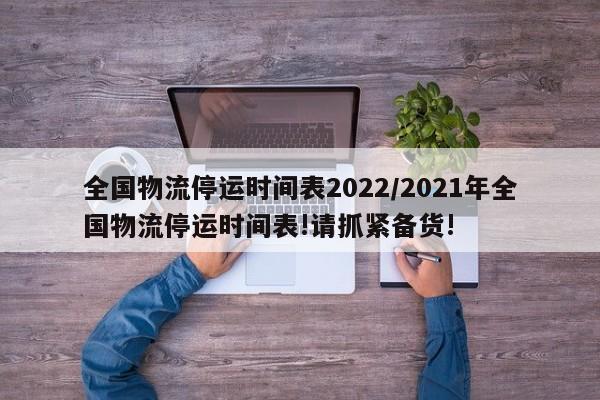 全国物流停运时间表2022/2021年全国物流停运时间表!请抓紧备货!