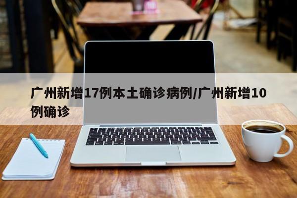 广州新增17例本土确诊病例/广州新增10例确诊