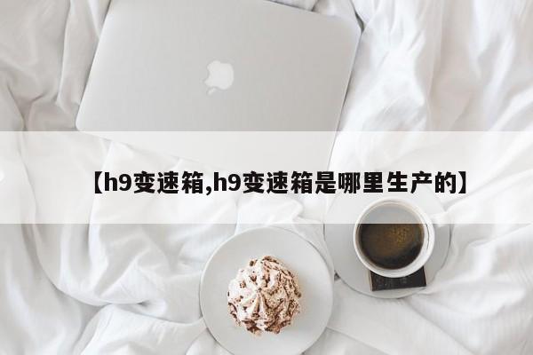 【h9变速箱,h9变速箱是哪里生产的】
