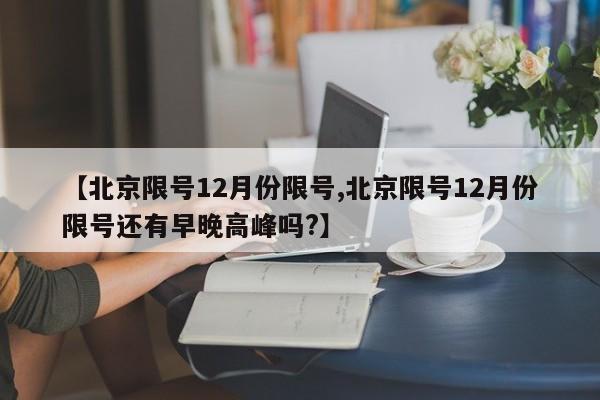 【北京限号12月份限号,北京限号12月份限号还有早晚高峰吗?】