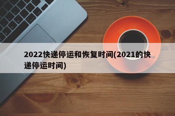2022快递停运和恢复时间(2021的快递停运时间)