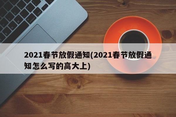 2021春节放假通知(2021春节放假通知怎么写的高大上)