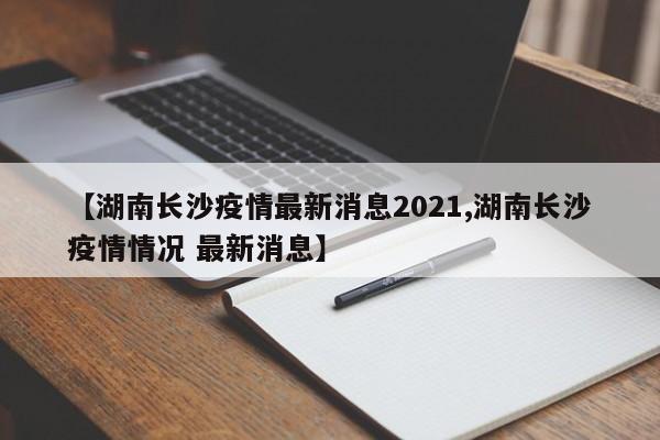 【湖南长沙疫情最新消息2021,湖南长沙疫情情况 最新消息】