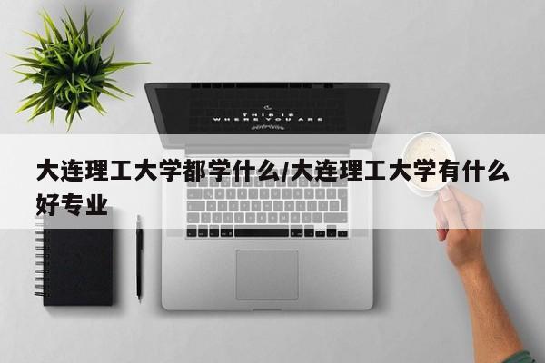 大连理工大学都学什么/大连理工大学有什么好专业