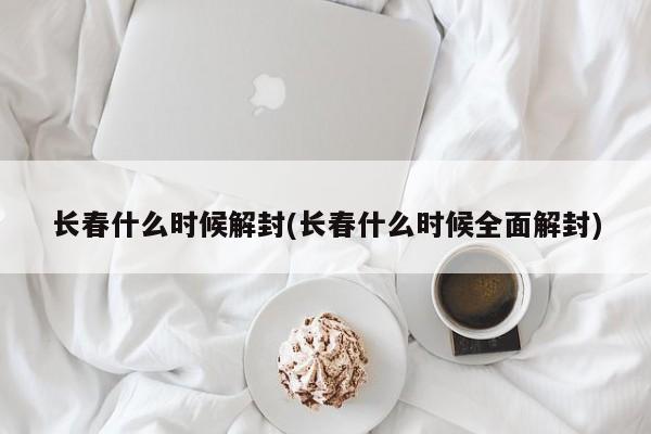 长春什么时候解封(长春什么时候全面解封)