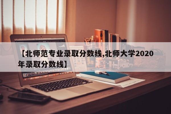 【北师范专业录取分数线,北师大学2020年录取分数线】