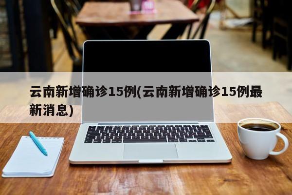 云南新增确诊15例(云南新增确诊15例最新消息)