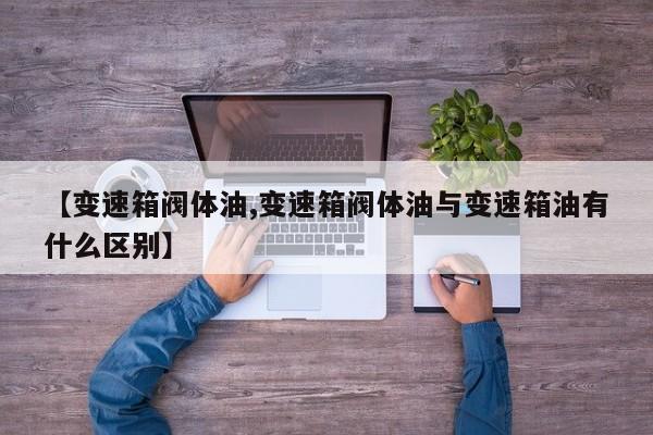 【变速箱阀体油,变速箱阀体油与变速箱油有什么区别】