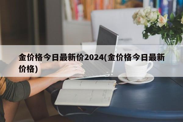 金价格今日最新价2024(金价格今日最新价格)